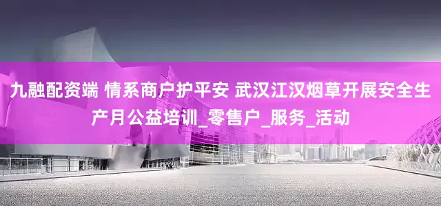 九融配资端 情系商户护平安 武汉江汉烟草开展安全生产月公益培训_零售户_服务_活动