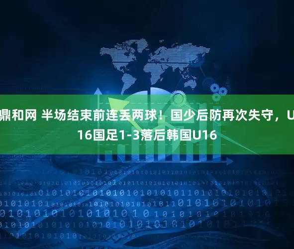 鼎和网 半场结束前连丢两球！国少后防再次失守，U16国足1-3落后韩国U16