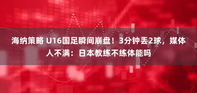 海纳策略 U16国足瞬间崩盘！3分钟丢2球，媒体人不满：日本教练不练体能吗