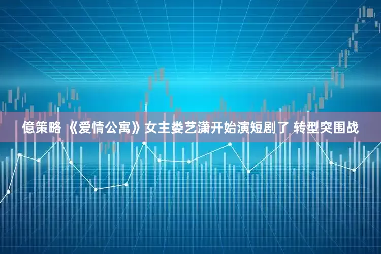 億策略 《爱情公寓》女主娄艺潇开始演短剧了 转型突围战
