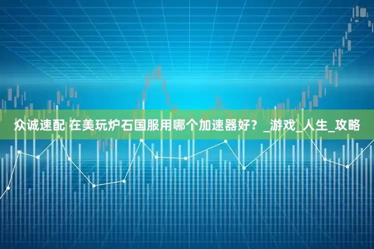 众诚速配 在美玩炉石国服用哪个加速器好？_游戏_人生_攻略
