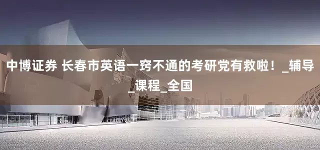中博证券 长春市英语一窍不通的考研党有救啦！_辅导_课程_全国