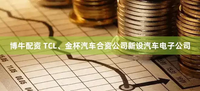 博牛配资 TCL、金杯汽车合资公司新设汽车电子公司