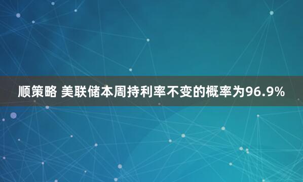 顺策略 美联储本周持利率不变的概率为96.9%