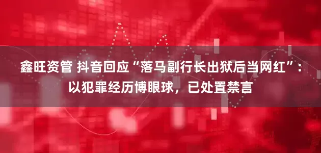鑫旺资管 抖音回应“落马副行长出狱后当网红”：以犯罪经历博眼球，已处置禁言