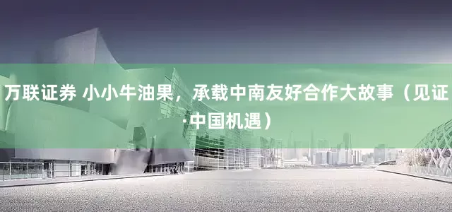 万联证券 小小牛油果，承载中南友好合作大故事（见证·中国机遇）