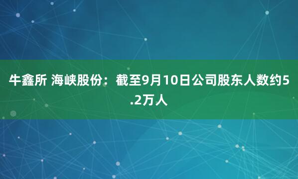牛鑫所 海峡股份：截至9月10日公司股东人数约5.2万人