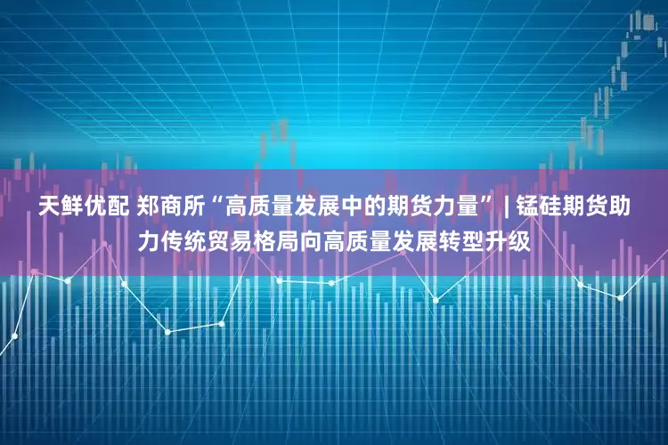 天鲜优配 郑商所“高质量发展中的期货力量” | 锰硅期货助力传统贸易格局向高质量发展转型升级