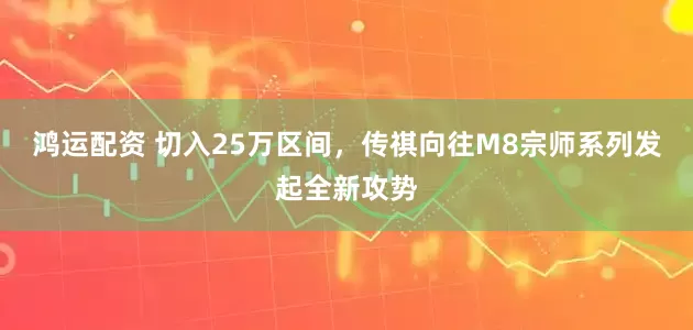 鸿运配资 切入25万区间，传祺向往M8宗师系列发起全新攻势