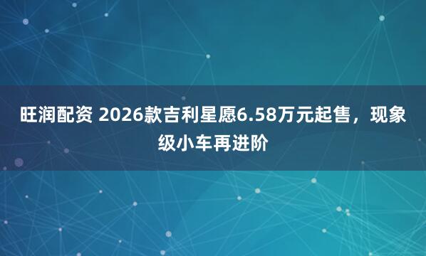 旺润配资 2026款吉利星愿6.58万元起售，现象级小车再进阶
