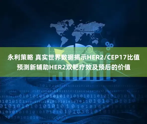 永利策略 真实世界数据揭示HER2/CEP17比值预测新辅助HER2双靶疗效及预后的价值