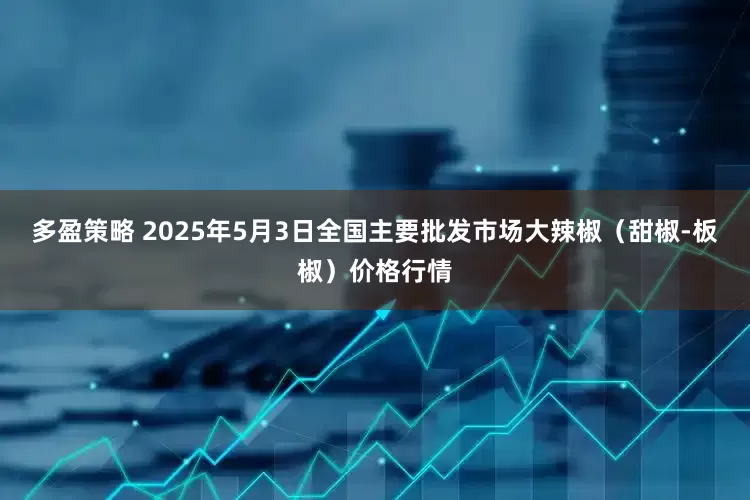 多盈策略 2025年5月3日全国主要批发市场大辣椒（甜椒-板椒）价格行情