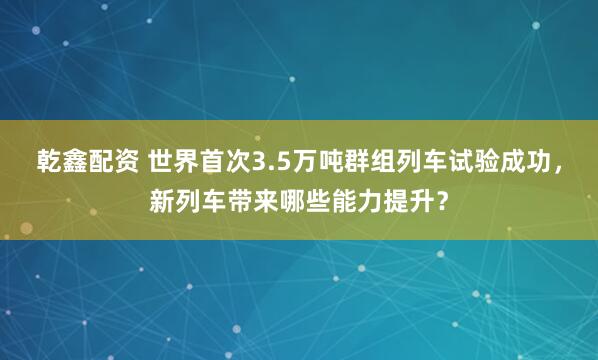 乾鑫配资 世界首次3.5万吨群组列车试验成功，新列车带来哪些能力提升？