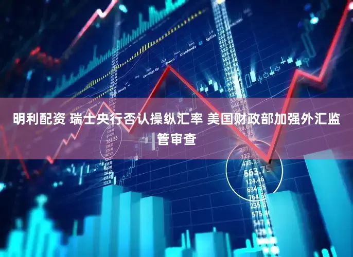 明利配资 瑞士央行否认操纵汇率 美国财政部加强外汇监管审查