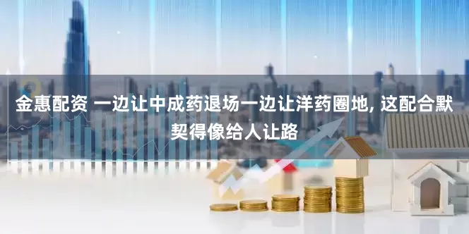 金惠配资 一边让中成药退场一边让洋药圈地, 这配合默契得像给人让路