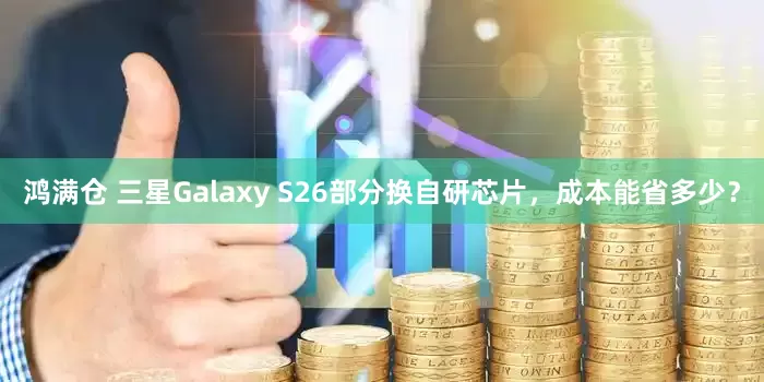鸿满仓 三星Galaxy S26部分换自研芯片，成本能省多少？