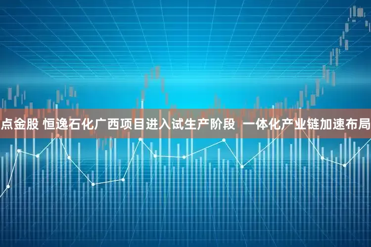 点金股 恒逸石化广西项目进入试生产阶段  一体化产业链加速布局