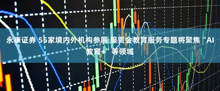 永崋证券 55家境内外机构参展 服贸会教育服务专题将聚焦“AI教育+”等领域