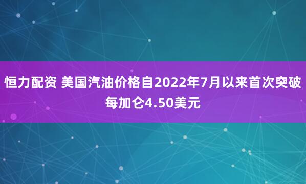 恒力配资 美国汽油价格自2022年7月以来首次突破每加仑4.50美元