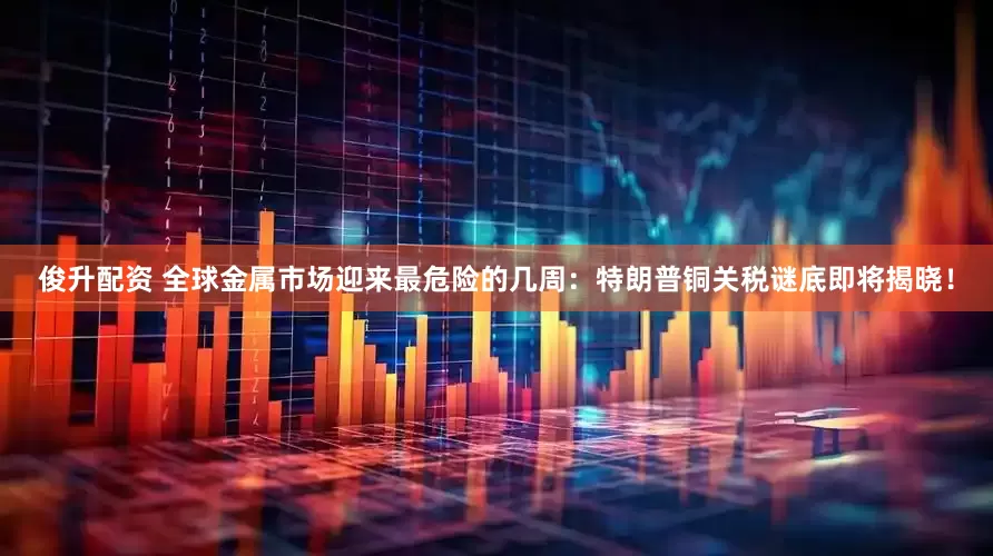 俊升配资 全球金属市场迎来最危险的几周：特朗普铜关税谜底即将揭晓！
